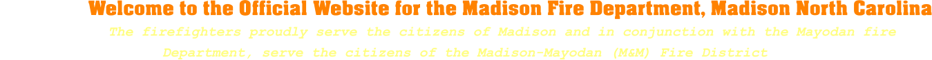 Welcome to the Official Website for the Madison Fire Department, Madison North Carolina              The firefighters proudly serve the citizens of Madison and in conjunction with the Mayodan fire     Department, serve the citizens of the Madison-Mayodan (M&M) Fire District